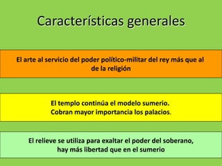 Características generales

El arte al servicio del poder político-militar del rey más que al
                           de la religión



           El templo continúa el modelo sumerio.
           Cobran mayor importancia los palacios.


    El relieve se utiliza para exaltar el poder del soberano,
               hay más libertad que en el sumerio
 