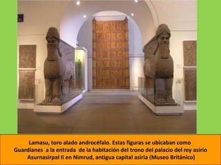 Lamasu, toro alado androcéfalo. Estas figuras se ubicaban como
Guardianes a la entrada de la habitación del trono del palacio del rey asirio
    Asurnasirpal II en Nimrud, antigua capital asiria (Museo Británico)
 