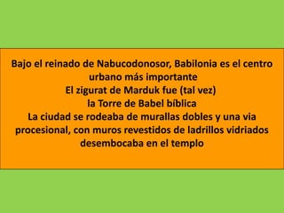 Bajo el reinado de Nabucodonosor, Babilonia es el centro
                   urbano más importante
            El zigurat de Marduk fue (tal vez)
                  la Torre de Babel bíblica
   La ciudad se rodeaba de murallas dobles y una via
 procesional, con muros revestidos de ladrillos vidriados
                desembocaba en el templo
 