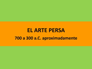 EL ARTE PERSA
700 a 300 a.C. aproximadamente
 