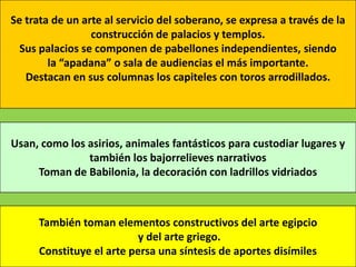 Se trata de un arte al servicio del soberano, se expresa a través de la
                 construcción de palacios y templos.
  Sus palacios se componen de pabellones independientes, siendo
        la “apadana” o sala de audiencias el más importante.
   Destacan en sus columnas los capiteles con toros arrodillados.




Usan, como los asirios, animales fantásticos para custodiar lugares y
               también los bajorrelieves narrativos
     Toman de Babilonia, la decoración con ladrillos vidriados



     También toman elementos constructivos del arte egipcio
                         y del arte griego.
     Constituye el arte persa una síntesis de aportes disímiles
 