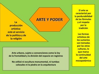 El arte se
                                                              caracterizó por
                                                             la perdurabilidad

        La
                              ARTE Y PODER                    de las fórmulas
                                                                y el respeto
   producción                                                      por la
     artística                                                   tradición
 está al servicio
                                                                Las formas
de la política y de
                                                               artísticas de
    la religión                                                los sumerios
                                                               son tomadas
                                                               por las otras
                                                                culturas, lo
     Arte urbano, sujeto a convenciones como la ley             que marca
  de la frontalidad y la división del espacio en registros    la continuidad
                                                                  del arte
     No utilizó ni escultura monumental, ni tumbas            mesopotámico
        colosales ni la piedra en la arquitectura
 