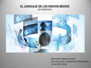 EL LENGUAJE DE LOS NUEVOS MEDIOS
           LEV MANOVICH




                      Mercedes Galludo Guasch
                      Arte en la Red y aplicaciones Multimedia
                      Curso 2012-2013.
 