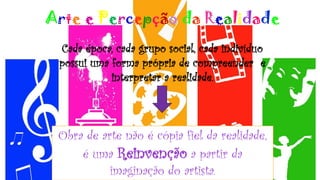 Arte e Percepção da Realidade
Cada época, cada grupo social, cada indivíduo
possui uma forma própria de compreender e
interpretar a realidade.
Obra de arte não é cópia fiel da realidade,
é uma Reinvenção a partir da
imaginação do artista.
 