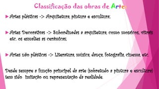 Classificação das obras de Arte:
 Artes plásticas -> Arquitetura, pintura e escultura;
 Artes Decorativas -> Subordinadas a arquitetura, como mosaicos, vitrais
etc. os esmaltes as cerâmicas;
 Artes não plásticas -> Literatura, música, dança, fotografia, cinema, etc.
Desde sempre a função principal da arte (sobretudo a pintura e escultura)
tem sido imitação ou representação da realidade.
 
