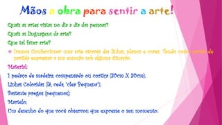 Mãos a obra para sentir a arte!
Quais as artes vistas no dia a dia das pessoas?
Quais as linguagens da arte?
Que tal fazer arte?
 Iremos Confeccionar uma arte através das linhas, planos e cores. Tendo como ponto de
partida expressar a sua emoção sob alguma situação.
Material:
1 pedaço de madeira, compensado ou cortiça (30cm X 30cm);
Linhas Coloridas (lã, ceda, “clea Pequena”);
Bastante pregos (pequenos);
Martelo;
Um desenho do que você observou que expresse o seu momento.
 
