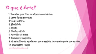 O que é Arte?
1. Preceitos para fazer ou dizer como é devido.
2. Livro de tais preceitos.
3 Modo; artifício.
4. Habilidade.
5. Ofício.
6. Manha, astúcia.
7. Aparelho de pesca.
8. Travessura, traquinice.
9. As artes liberais; aquelas em que o espírito toma maior parte que as mãos.
10. arte mágica: magia.
(www.dinionárioaurélio.com)
 