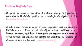 Outras Definições...
 Conjunto de meios e procedimentos através dos quais é possível a
obtenção de finalidades práticas ou a produção de objetos; técnica.
(www.dicionáriovirtual.com)
 A arte é uma forma de o ser humano expressar suas emoções, sua
história e sua cultura através de alguns valores estéticos, como
beleza, harmonia, equilíbrio. A arte pode ser representada através de
várias formas, em especial na música, na escultura, na pintura, no
cinema, na dança, entre outras. (www.brasilescola.com)
 