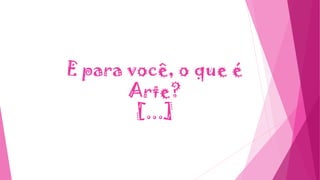 E para você, o que é
Arte?
[...]
 