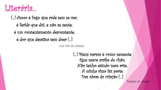 Literária...
[...] Amor é fogo que arde sem se ver,
é ferida que dói, e não se sente;
é um contentamento descontente,
é dor que desatina sem doer [...]
Luís Vaz de Camões
[...] Meus versos é como semente
Que nasce arriba do chão;
Não tenho estudo nem arte,
A minha rima faz parte
Das obras da criação [...]
Patativa do Assaré
 