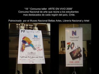 “ 19 ° Concurso taller  ARTE EN VIVO 2008”  Concurso Nacional de arte que reúne a los estudiantes  mas destacados de cada región del país, Chile. Patrocinado  por el Museo Nacional Bellas Artes, Librería Nacional y Artel 