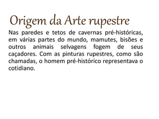Origem da Arte rupestre
Nas paredes e tetos de cavernas pré-históricas,
em várias partes do mundo, mamutes, bisões e
outros animais selvagens fogem de seus
caçadores. Com as pinturas rupestres, como são
chamadas, o homem pré-histórico representava o
cotidiano.
 