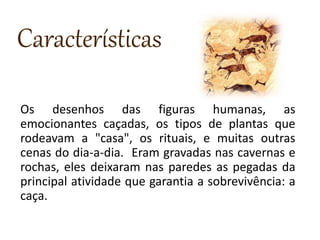 Características
Os desenhos das figuras humanas, as
emocionantes caçadas, os tipos de plantas que
rodeavam a "casa", os rituais, e muitas outras
cenas do dia-a-dia. Eram gravadas nas cavernas e
rochas, eles deixaram nas paredes as pegadas da
principal atividade que garantia a sobrevivência: a
caça.
 