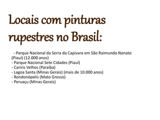 Locais com pinturas
rupestres no Brasil:
- Parque Nacional da Serra da Capivara em São Raimundo Nonato
(Piauí) (12.000 anos)
- Parque Nacional Sete Cidades (Piauí)
- Cariris Velhos (Paraíba)
- Lagoa Santa (Minas Gerais) (mais de 10.000 anos)
- Rondonópolis (Mato Grosso)
- Peruaçu (Minas Gerais)
 