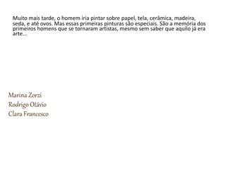 Muito mais tarde, o homem iria pintar sobre papel, tela, cerâmica, madeira,
seda, e até ovos. Mas essas primeiras pinturas são especiais. São a memória dos
primeiros homens que se tornaram artistas, mesmo sem saber que aquilo já era
arte...
Marina Zorzi
Rodrigo Otávio
Clara Francesco
 