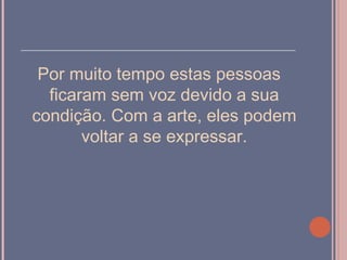 ______________________________________

  Por muito tempo estas pessoas
   ficaram sem voz devido a sua
 condição. Com a arte, eles podem
        voltar a se expressar.
 