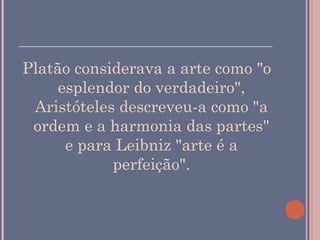 ______________________________________

Platão considerava a arte como "o
     esplendor do verdadeiro",
 Aristóteles descreveu-a como "a
 ordem e a harmonia das partes"
      e para Leibniz "arte é a
            perfeição".
 