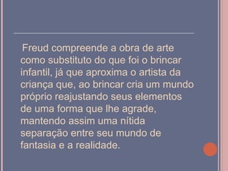 ______________________________________
  Freud compreende a obra de arte
 como substituto do que foi o brincar
 infantil, já que aproxima o artista da
 criança que, ao brincar cria um mundo
 próprio reajustando seus elementos
 de uma forma que lhe agrade,
 mantendo assim uma nítida
 separação entre seu mundo de
 fantasia e a realidade.
 