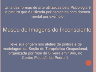 Uma das formas de arte utilizadas pela Psicologia é
a pintura que é utilizada por pacientes com doença
               mental por exemplo.


Museu de Imagens do Inconsciente

  Teve sua origem nos ateliês de pintura e de
modelagem da Seção de Terapêutica Ocupacional,
  organizada por Nise da Silveira em 1946, no
          Centro Psiquiátrico Pedro II.
 