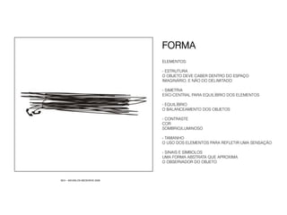 FORMA
                               ELEMENTOS:

                               - ESTRUTURA
                               O OBJETO DEVE CABER DENTRO DO ESPAÇO
                               IMAGINÁRIO. E NÃO DO DELIMITADO

                               - SIMETRIA
                               EIXO-CENTRAL PARA EQUILÍBRIO DOS ELEMENTOS

                               - EQUILÍBRIO
                               O BALANCEAMENTO DOS OBJETOS

                               -  CONTRASTE
                               COR
                               SOMBRIO/LUMINOSO

                               - TAMANHO
                               O USO DOS ELEMENTOS PARA REFLETIR UMA SENSAÇÃO

                               - SINAIS E SÍMBOLOS
                               UMA FORMA ABSTRATA QUE APROXIMA
                               O OBSERVADOR DO OBJETO



SEX – MICARLOS MEDEIROS 2008
 
