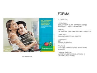 FORMA
                        ELEMENTOS:

                        - ESTRUTURA
                        O OBJETO DEVE CABER DENTRO DO ESPAÇO
                        IMAGINÁRIO. E NÃO DO DELIMITADO

                        - SIMETRIA
                        EIXO-CENTRAL PARA EQUILÍBRIO DOS ELEMENTOS

                        - EQUILÍBRIO
                        O BALANCEAMENTO DOS OBJETOS

                        - CONTRASTE
                        COR
                        SOMBRIO/LUMINOSO

                        -TAMANHO
                        O USO DOS ELEMENTOS PARA REFLETIR UMA
                        SENSAÇÃO

                        - SINAIS E SÍMBOLOS
                        UMA FORMA ABSTRATA QUE APROXIMA O
                        OBSERVADOR DO OBJETO
DUDA - BRASIL TELECOM
 