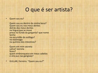 O que é ser artista?
• Quem sou eu?
Quem sou eu dentro da minha boca?
Quem sou eu nos meus dentes
detrás dos meus dentes
na língua que se move
presa no fundo da garganta? que nome
tenho
na escuridão do esôfago?
no estômago
na química dos intestinos?
Quem em mim secreta
saliva? excreta
fezes?
quem embranquece em meus cabelos
e vira pus nas gengivas?
• GULLAR, Ferreira. “Quem sou eu?”
 