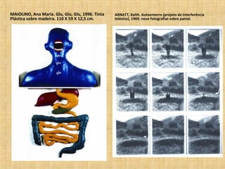MAIOLINO, Ana Maria. Glu, Glu, Glu, 1996. Tinta
Plástica sobre madeira. 110 X 59 X 12,5 cm.
ARNATT, Keith. Autoenterro (projeto de interferência
televisa), 1969. nove fotografias sobre painel.
 