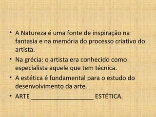 • A Natureza é uma fonte de inspiração na
fantasia e na memória do processo criativo do
artista.
• Na grécia: o artista era conhecido como
especialista aquele que tem técnica.
• A estética é fundamental para o estudo do
desenvolvimento da arte.
• ARTE __________________ ESTÉTICA.
 