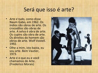 Será que isso é arte?
• Arte é tudo, como disse
Naum Gabo, em 1962. Os
índios são obras de arte. Os
crocodilos são obras de
arte. A selva é obra de arte.
Os cupins são obra de arte.
Os direitos do homem são
obras de arte. Wolf Vostell.
1992.
• Olhe a mim, isto basta, eu
sou arte. Bem Vautier,
1973.
• Arte é o que eu e você
chamamos de Arte.
(Frederico Morais)
 