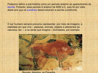 Podemos definir a pré-história como um período anterior ao aparecimento da
escrita. Portanto, esse período é anterior há 4000 a.C, pois foi por volta
deste ano que os sumérios desenvolveram a escrita cuneiforme.
O ser humano sempre procurou representar, por meio de imagens, a
realidade em que vive – pessoas, animais, objetos e elementos da
natureza, etc. – e os seres que imagina – divindades, por exemplo.
 