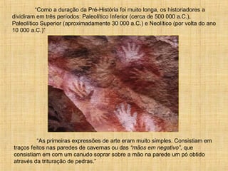 “Como a duração da Pré-História foi muito longa, os historiadores a
dividiram em três períodos: Paleolítico Inferior (cerca de 500 000 a.C.),
Paleolítico Superior (aproximadamente 30 000 a.C.) e Neolítico (por volta do ano
10 000 a.C.)”
“As primeiras expressões de arte eram muito simples. Consistiam em
traços feitos nas paredes de cavernas ou das “mãos em negativo”, que
consistiam em com um canudo soprar sobre a mão na parede um pó obtido
através da trituração de pedras.”
 