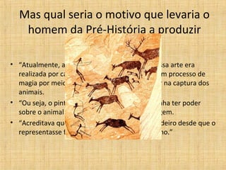 Mas qual seria o motivo que levaria o
homem da Pré-História a produzir
pinturas?
• “Atualmente, a explicação mais aceita é que essa arte era
realizada por caçadores, e que fazia parte de um processo de
magia por meio do qual procurava-se interferir na captura dos
animais.
• “Ou seja, o pintor-caçador do Paleolítico supunha ter poder
sobre o animal desde que possuísse a sua imagem.
• “Acreditava que poderia matar o animal verdadeiro desde que o
representasse ferido mortalmente num desenho.”
 
