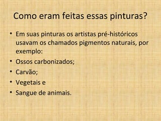 Como eram feitas essas pinturas?
• Em suas pinturas os artistas pré-históricos
usavam os chamados pigmentos naturais, por
exemplo:
• Ossos carbonizados;
• Carvão;
• Vegetais e
• Sangue de animais.
 