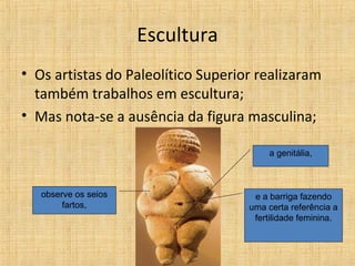 Escultura
• Os artistas do Paleolítico Superior realizaram
também trabalhos em escultura;
• Mas nota-se a ausência da figura masculina;
observe os seios
fartos,
a genitália,
e a barriga fazendo
uma certa referência a
fertilidade feminina.
 