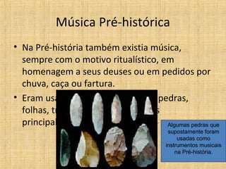 Música Pré-histórica
• Na Pré-história também existia música,
sempre com o motivo ritualístico, em
homenagem a seus deuses ou em pedidos por
chuva, caça ou fartura.
• Eram usados como instrumentos pedras,
folhas, troncos de árvores e ossos
principalmente. Algumas pedras que
supostamente foram
usadas como
instrumentos musicais
na Pré-história.
 