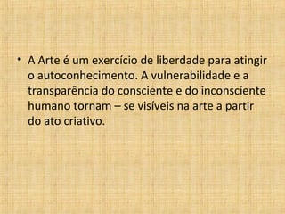 • A Arte é um exercício de liberdade para atingir
o autoconhecimento. A vulnerabilidade e a
transparência do consciente e do inconsciente
humano tornam – se visíveis na arte a partir
do ato criativo.
 