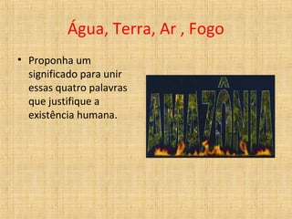 Água, Terra, Ar , Fogo
• Proponha um
significado para unir
essas quatro palavras
que justifique a
existência humana.
 