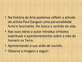 • Na história da Arte podemos refletir a atitude
do artista Paul Gauguin uma personalidade
forte e fascinante. Ele busca o sentido da vida.
• Nas suas obras o autor introduz simbolos
espirituais e questionamentos sobre a vida do
homem na Terra.
• Apresentando a sua visão de mundo.
• Observe a imagem a seguir:
 