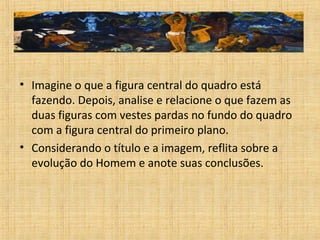 • Imagine o que a figura central do quadro está
fazendo. Depois, analise e relacione o que fazem as
duas figuras com vestes pardas no fundo do quadro
com a figura central do primeiro plano.
• Considerando o título e a imagem, reflita sobre a
evolução do Homem e anote suas conclusões.
 