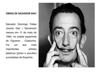 OBRAS DE SALVADOR DALÍ
Salvador Domingo Felipe
Jacinto Dalí i Domènech
nasceu em 11 de maio de
1904, na cidade espanhola
de Figueres . Catalunha.
Foi um dos mais
importantes artistas
plásticos (pintor e escultor)
surrealistas da Espanha.
 