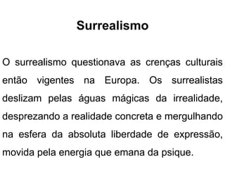 Surrealismo
O surrealismo questionava as crenças culturais
então vigentes na Europa. Os surrealistas
deslizam pelas águas mágicas da irrealidade,
desprezando a realidade concreta e mergulhando
na esfera da absoluta liberdade de expressão,
movida pela energia que emana da psique.
 