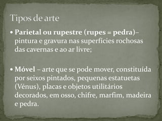  Parietal ou rupestre (rupes = pedra)–
 pintura e gravura nas superfícies rochosas
 das cavernas e ao ar livre;

 Móvel – arte que se pode mover, constituída
 por seixos pintados, pequenas estatuetas
 (Vénus), placas e objetos utilitários
 decorados, em osso, chifre, marfim, madeira
 e pedra.
 