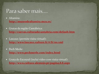  Altamira:
  http://museodealtamira.mcu.es/

 Grutas da região Cantábrica:
  http://cuevas.culturadecantabria.com/default.htm

 Lascaux (permite visita virtual):
  http://www.lascaux.culture.fr/#/fr/00.xml

 Pech Merle:
  http://www.pechmerle.com/index.html

 Gruta do Escoural (inclui vídeo com visita virtual):
  http://www.cultura-alentejo.pt/pagina,8,8.aspx
 