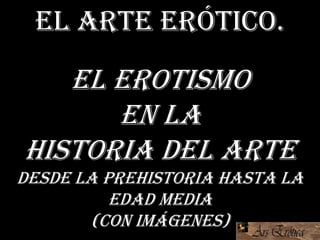 El arte erótico.
El erotismo
en la
Historia del Arte
Desde la prehistoria hasta la
Edad media
(con imágenes)
 