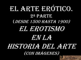 El arte erótico.
2ª Parte
(Desde 1500 hasta 1900)
El erotismo
en la
Historia del Arte
(con imágenes)
 