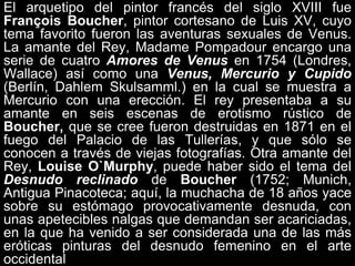 El arquetipo del pintor francés del siglo XVIII fue
François Boucher, pintor cortesano de Luis XV, cuyo
tema favorito fueron las aventuras sexuales de Venus.
La amante del Rey, Madame Pompadour encargo una
serie de cuatro Amores de Venus en 1754 (Londres,
Wallace) así como una Venus, Mercurio y Cupido
(Berlín, Dahlem Skulsamml.) en la cual se muestra a
Mercurio con una erección. El rey presentaba a su
amante en seis escenas de erotismo rústico de
Boucher, que se cree fueron destruidas en 1871 en el
fuego del Palacio de las Tullerías, y que sólo se
conocen a través de viejas fotografías. Otra amante del
Rey, Louise O`Murphy, puede haber sido el tema del
Desnudo reclinado de Boucher (1752; Munich,
Antigua Pinacoteca; aquí, la muchacha de 18 años yace
sobre su estómago provocativamente desnuda, con
unas apetecibles nalgas que demandan ser acariciadas,
en la que ha venido a ser considerada una de las más
eróticas pinturas del desnudo femenino en el arte
occidental
 
