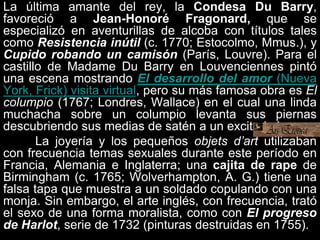 La última amante del rey, la Condesa Du Barry,
favoreció a Jean-Honoré Fragonard, que se
especializó en aventurillas de alcoba con títulos tales
como Resistencia inútil (c. 1770; Estocolmo, Mmus.), y
Cupido robando un camisón (París, Louvre). Para el
castillo de Madame Du Barry en Louvenciennes pintó
una escena mostrando El desarrollo del amor (Nueva
York, Frick) visita virtual, pero su más famosa obra es El
columpio (1767; Londres, Wallace) en el cual una linda
muchacha sobre un columpio levanta sus piernas
descubriendo sus medias de satén a un excitado joven.
La joyería y los pequeños objets d’art utilizaban
con frecuencia temas sexuales durante este período en
Francia, Alemania e Inglaterra; una cajita de rape de
Birmingham (c. 1765; Wolverhampton, A. G.) tiene una
falsa tapa que muestra a un soldado copulando con una
monja. Sin embargo, el arte inglés, con frecuencia, trató
el sexo de una forma moralista, como con El progreso
de Harlot, serie de 1732 (pinturas destruidas en 1755).
 