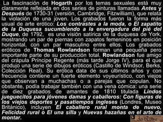 La fascinación de Hogarth por los temas sexuales está muy
claramente reflejada en dos series de pinturas llamadas Antes y
Después de 1730-31 (versión, Cambridge, Fitzwilliam), que relata
la violación de una joven. Los grabados fueron la forma más
usual de arte erótico: Los contrastes a la moda, o El zapatito
de la Duquesa sucumbiendo a la envergadura del pié del
Duque, de 1792, es una visión satírica de la duquesa de York,
mostrando un par de piernas con zapatos femeninos en posición
horizontal, con un par masculino entre ellos. Los grabados
eróticos de Thomas Rowlandson forman una pequeña pero
importante parte de su producción total. Rowlandson fue amigo
del crápula Príncipe Regente (más tarde Jorge IV), para el que
produjo una serie de dibujos eróticos (Castillo de Windsor, Berks,
Colección Real). Su erótica data de sus últimos años y con
frecuencia contiene un fuerte elemento voyeurístico, con viejos
que observan a muchachas o a parejas que copulan. No
obstante, podía trabajar también con una vena cómica: una serie
de diez grabados de amantes de 1810 titulada Lindos
jueguecitos para jóvenes damas y caballeros: Con figuras de
los viejos deportes y pasatiempos ingleses (Londres, Museo
Británico), incluyen El caballero rural monta de nuevo,
Felicidad rural o El una silla y Nuevas hazañas en el arte de
montar.
 