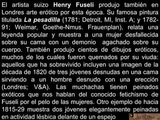 El artista suizo Henry Fuseli produjo también en
Londres arte erótico por esta época. Su famosa pintura
titulada La pesadilla (1781; Detroit, MI, Inst. A; y 1782-
91; Weimar, Goethe-Nmus. Frauenplan), relata una
leyenda popular y muestra a una mujer desfallecida
sobre su cama con un demonio agachado sobre su
cuerpo. También produjo cientos de dibujos eróticos,
muchos de los cuales fueron quemados por su viuda:
aquellos que ha sobrevivido incluyen una imagen de la
década de 1820 de tres jóvenes desnudas en una cama
sirviendo a un hombre desnudo con una erección
(Londres; V&A). Las muchachas tienen peinados
exóticos que nos hablan del conocido fetichismo de
Fuseli por el pelo de las mujeres. Otro ejemplo de hacia
1815-29 muestra dos jóvenes elegantemente peinadas
en actividad lésbica delante de un espejo.
 