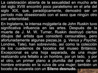 La celebración abierta de la sexualidad en mucho arte
del siglo XVIII encontró poco paralelismo en el arte del
siglo XIX, que, paradójicamente, demostró ser un
período más obsesionado con el sexo que ningún otro
con anterioridad.
En Inglaterra, la intensa mojigatería de John Ruskin tuvo
significativa influencia en las artes. Después de la
muerte de J. M. W. Turner, Ruskin destruyó ciertos
dibujos del artista que consideró censurables, pero
afortunadamente algunas piezas,(e. g. Venus y Psyche;
Londres, Tate), han sobrevivido, así como la colección
de los cuadernos de bocetos del museo Británico.
Excepcional es una hoja separada, de una mujer
realizando una fellatio a un hombre, por un lado, y por
el otro, un primer plano a plumilla del pene de un
hombre entrando en la vulva de una mujer; también un
boceto de acuarela con un Sileno desnudo.
 